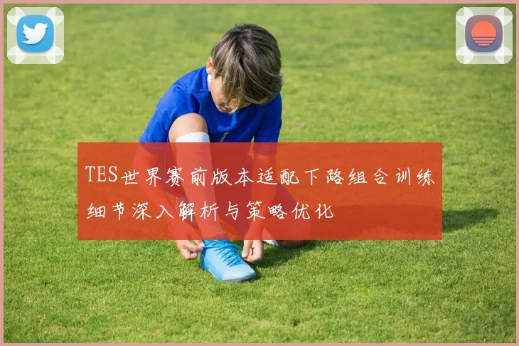 TES世界赛前版本适配下路组合训练细节深入解析与策略优化