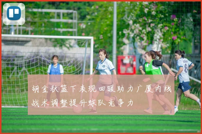 胡金秋篮下表现回暖助力广厦内线战术调整提升球队竞争力