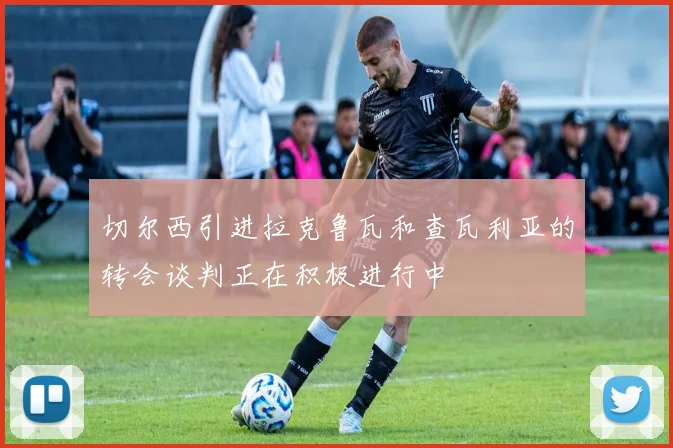 切尔西引进拉克鲁瓦和查瓦利亚的转会谈判正在积极进行中