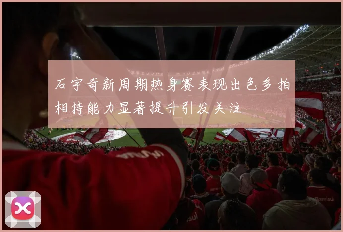 石宇奇新周期热身赛表现出色多拍相持能力显著提升引发关注