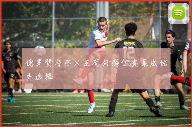 德罗赞与热火互有好感但克莱成优先选择