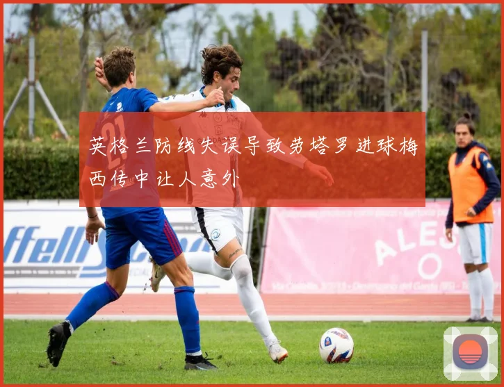 英格兰防线失误导致劳塔罗进球梅西传中让人意外